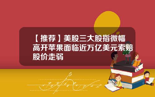 【推荐】美股三大股指微幅高开苹果面临近万亿美元索赔股价走弱