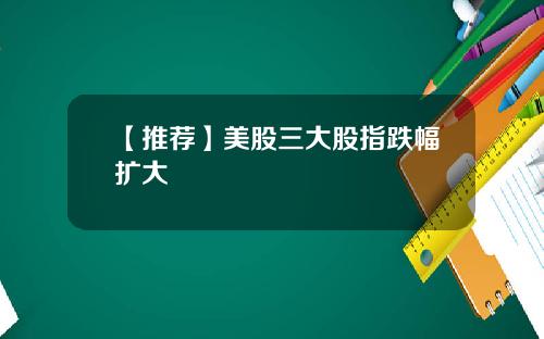 【推荐】美股三大股指跌幅扩大