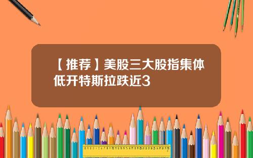 【推荐】美股三大股指集体低开特斯拉跌近3