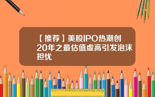 【推荐】美股IPO热潮创20年之最估值虚高引发泡沫担忧