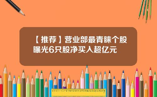 【推荐】营业部最青睐个股曝光6只股净买入超亿元