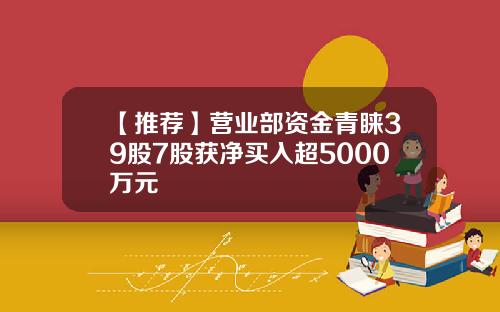 【推荐】营业部资金青睐39股7股获净买入超5000万元