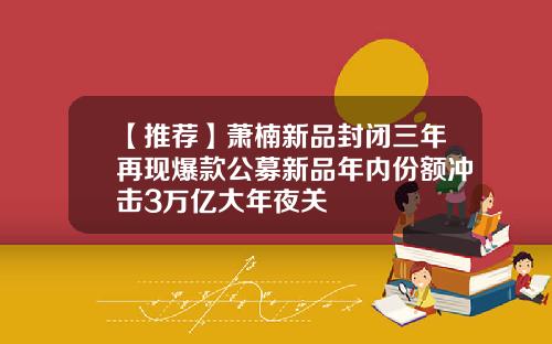 【推荐】萧楠新品封闭三年再现爆款公募新品年内份额冲击3万亿大年夜关