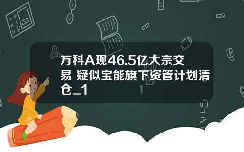 万科A现46.5亿大宗交易 疑似宝能旗下资管计划清仓_1