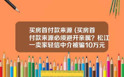 买房首付款来源 (买房首付款来源必须避开亲属？松江一卖家轻信中介被骗10万元)