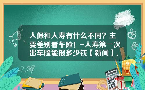 人保和人寿有什么不同？主要差别看车险！-人寿第一次出车险能报多少钱【新闻】.