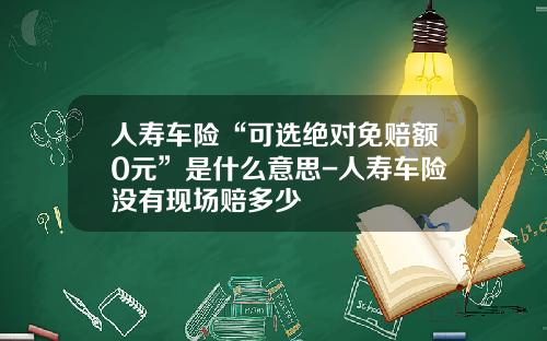 人寿车险“可选绝对免赔额0元”是什么意思-人寿车险没有现场赔多少