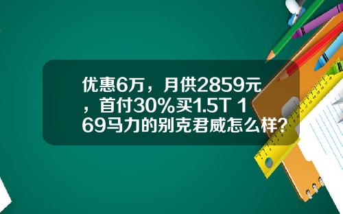 优惠6万，月供2859元，首付30%买1.5T+169马力的别克君威怎么样？-车辆贷款首付多少【新闻】.