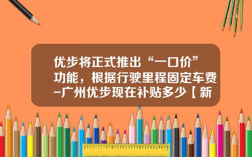 优步将正式推出“一口价”功能，根据行驶里程固定车费-广州优步现在补贴多少【新闻】.