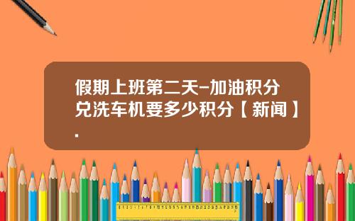 假期上班第二天-加油积分兑洗车机要多少积分【新闻】.