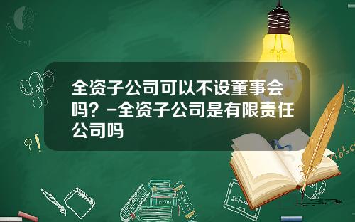全资子公司可以不设董事会吗？-全资子公司是有限责任公司吗