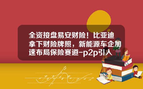 全资接盘易安财险！比亚迪拿下财险牌照，新能源车企加速布局保险赛道-p2p引入保险公司