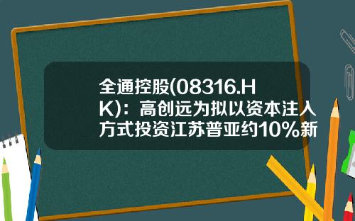 全通控股(08316.HK)：高创远为拟以资本注入方式投资江苏普亚约10%新股权-中国全通控股有限公司