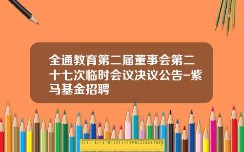 全通教育第二届董事会第二十七次临时会议决议公告-紫马基金招聘