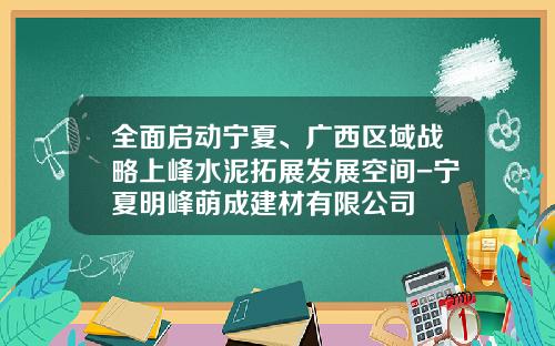 全面启动宁夏、广西区域战略上峰水泥拓展发展空间-宁夏明峰萌成建材有限公司