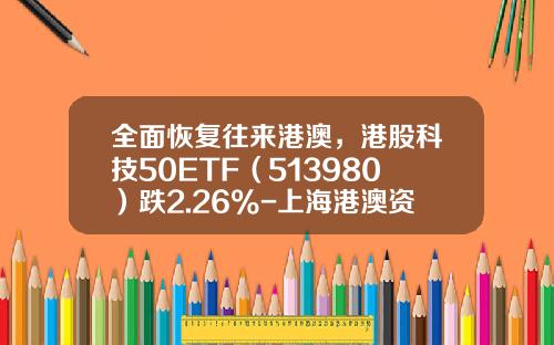 全面恢复往来港澳，港股科技50ETF（513980）跌2.26%-上海港澳资讯股票群