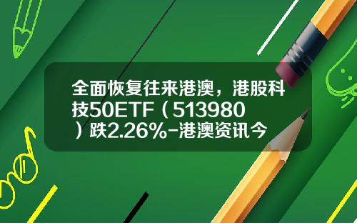 全面恢复往来港澳，港股科技50ETF（513980）跌2.26%-港澳资讯今日股票