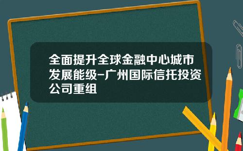 全面提升全球金融中心城市发展能级-广州国际信托投资公司重组