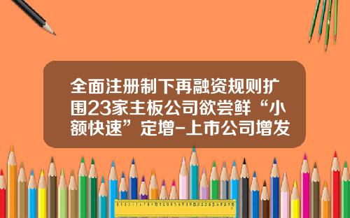 全面注册制下再融资规则扩围23家主板公司欲尝鲜“小额快速”定增-上市公司增发新股条件