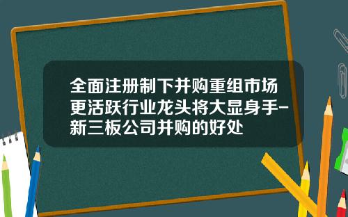 全面注册制下并购重组市场更活跃行业龙头将大显身手-新三板公司并购的好处