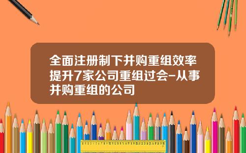 全面注册制下并购重组效率提升7家公司重组过会-从事并购重组的公司