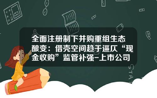 全面注册制下并购重组生态酿变：借壳空间趋于逼仄“现金收购”监管补强-上市公司收购重组