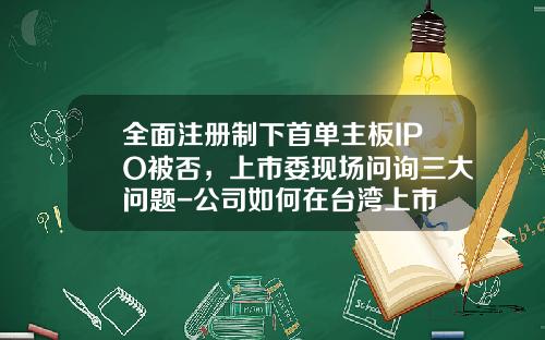 全面注册制下首单主板IPO被否，上市委现场问询三大问题-公司如何在台湾上市