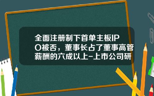 全面注册制下首单主板IPO被否，董事长占了董事高管薪酬的六成以上-上市公司研发费用