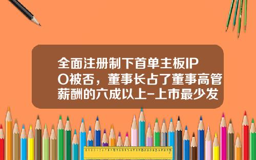 全面注册制下首单主板IPO被否，董事长占了董事高管薪酬的六成以上-上市最少发行多少股份