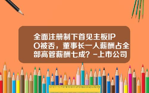 全面注册制下首见主板IPO被否，董事长一人薪酬占全部高管薪酬七成？-上市公司如何选董事长