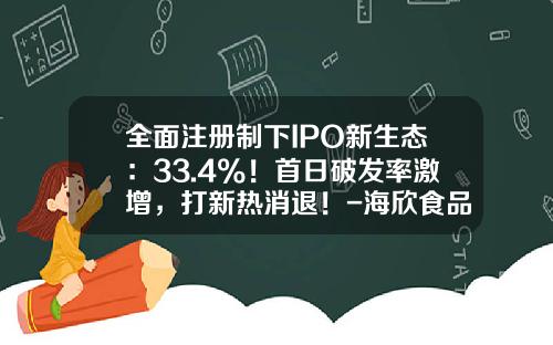 全面注册制下IPO新生态：33.4%！首日破发率激增，打新热消退！-海欣食品发行价多少