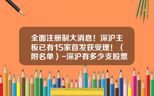 全面注册制大消息！深沪主板已有15家首发获受理！（附名单）-深沪有多少支股票