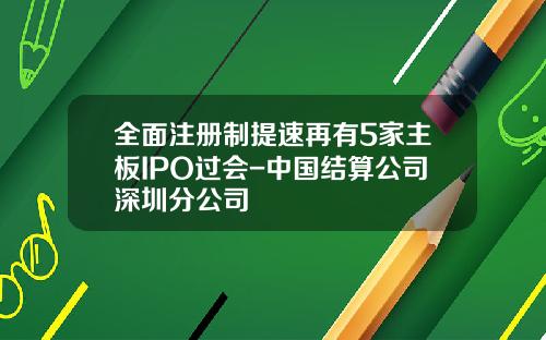 全面注册制提速再有5家主板IPO过会-中国结算公司深圳分公司