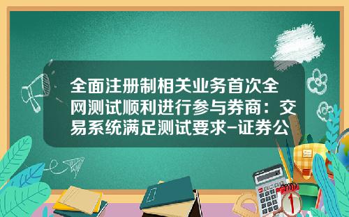 全面注册制相关业务首次全网测试顺利进行参与券商：交易系统满足测试要求-证券公司集中交易运行管理有哪些要求
