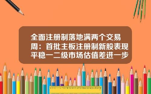 全面注册制落地满两个交易周：首批主板注册制新股表现平稳一二级市场估值差进一步缩小-新股多少一字板