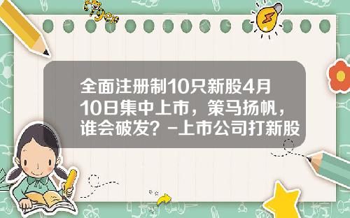 全面注册制10只新股4月10日集中上市，策马扬帆，谁会破发？-上市公司打新股