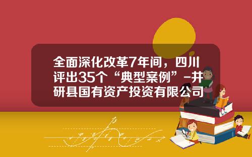 全面深化改革7年间，四川评出35个“典型案例”-井研县国有资产投资有限公司