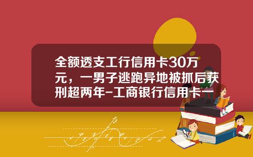 全额透支工行信用卡30万元，一男子逃跑异地被抓后获刑超两年-工商银行信用卡一般可以透支多少