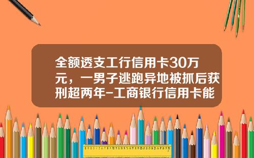 全额透支工行信用卡30万元，一男子逃跑异地被抓后获刑超两年-工商银行信用卡能透支多少钱