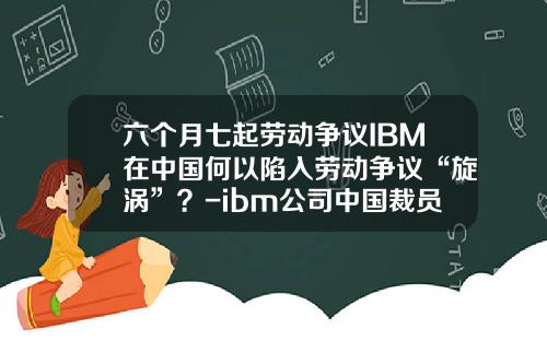 六个月七起劳动争议IBM在中国何以陷入劳动争议“旋涡”？-ibm公司中国裁员