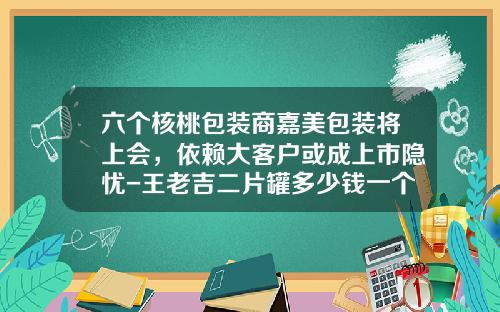 六个核桃包装商嘉美包装将上会，依赖大客户或成上市隐忧-王老吉二片罐多少钱一个