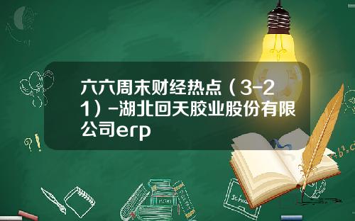 六六周末财经热点（3-21）-湖北回天胶业股份有限公司erp