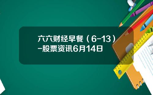 六六财经早餐（6-13）-股票资讯6月14日