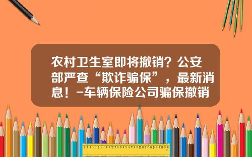 农村卫生室即将撤销？公安部严查“欺诈骗保”，最新消息！-车辆保险公司骗保撤销【新闻】