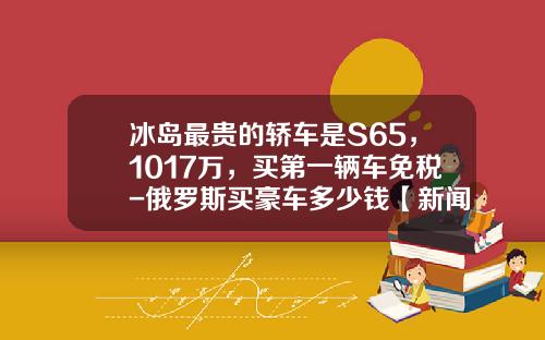 冰岛最贵的轿车是S65，1017万，买第一辆车免税-俄罗斯买豪车多少钱【新闻】.
