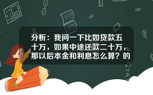 分析：我问一下比如贷款五十万，如果中途还款二十万，那以后本金和利息怎么算？的相关资讯_1