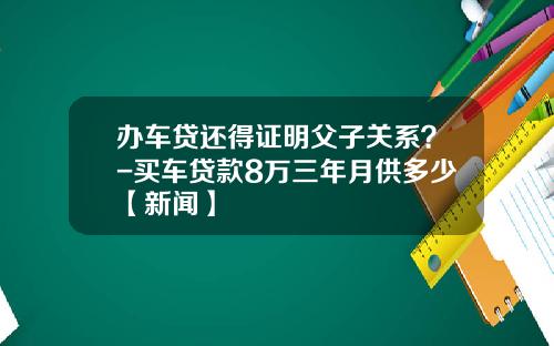 办车贷还得证明父子关系？-买车贷款8万三年月供多少【新闻】