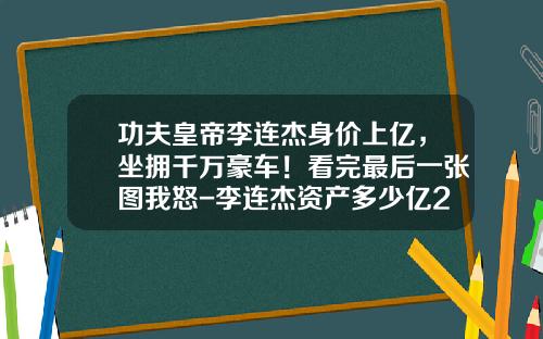 功夫皇帝李连杰身价上亿，坐拥千万豪车！看完最后一张图我怒-李连杰资产多少亿2015【新闻】