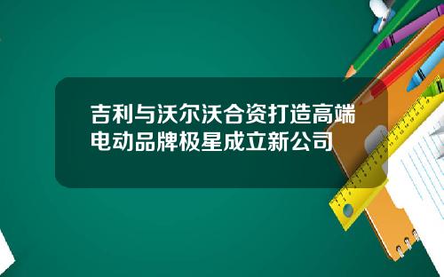 吉利与沃尔沃合资打造高端电动品牌极星成立新公司