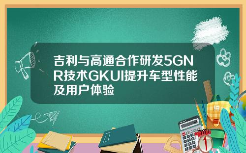 吉利与高通合作研发5GNR技术GKUI提升车型性能及用户体验